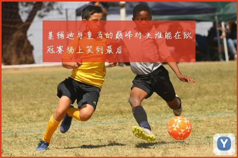 基辅迪与皇马的巅峰对决谁能在欧冠赛场上笑到最后