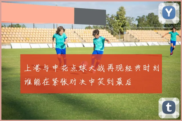上港与申花点球大战再现经典时刻谁能在紧张对决中笑到最后