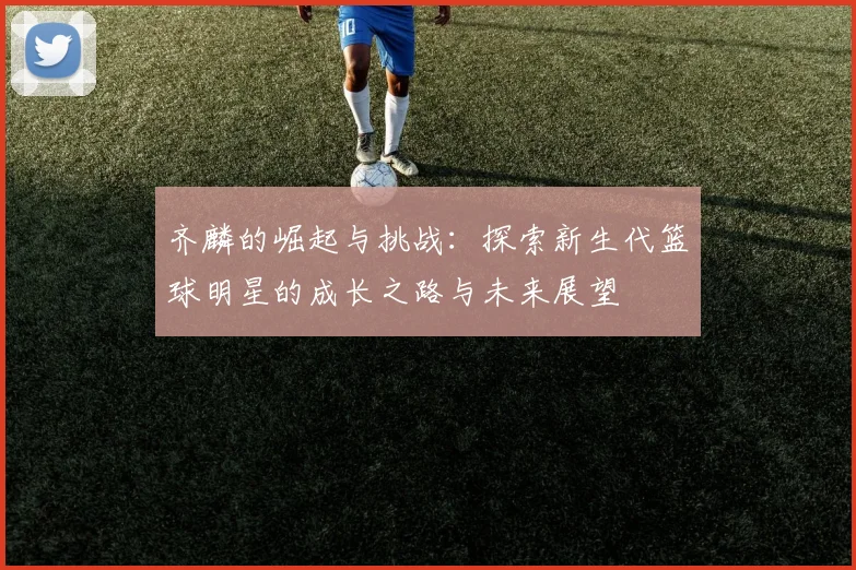 齐麟的崛起与挑战：探索新生代篮球明星的成长之路与未来展望