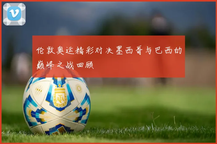 伦敦奥运精彩对决墨西哥与巴西的巅峰之战回顾