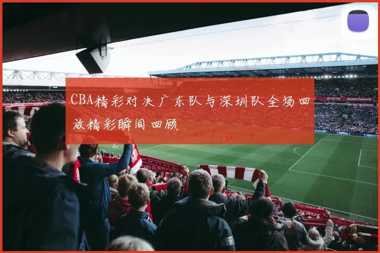 CBA精彩对决广东队与深圳队全场回放精彩瞬间回顾