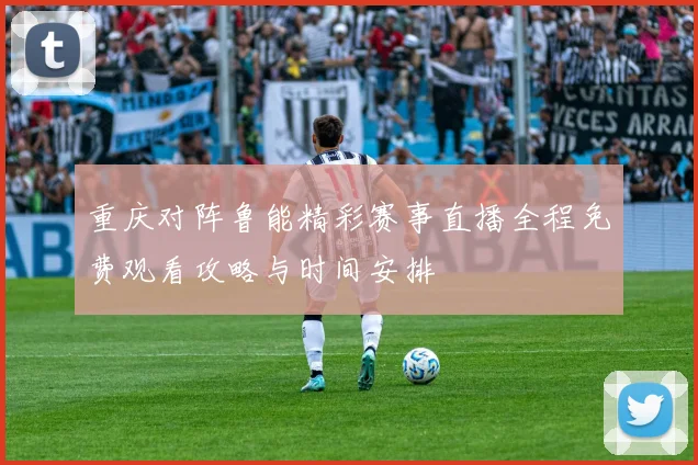 重庆对阵鲁能精彩赛事直播全程免费观看攻略与时间安排