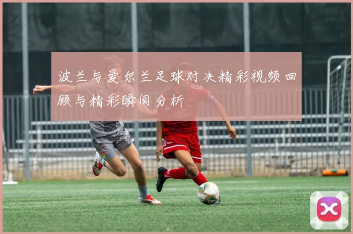 波兰与爱尔兰足球对决精彩视频回顾与精彩瞬间分析