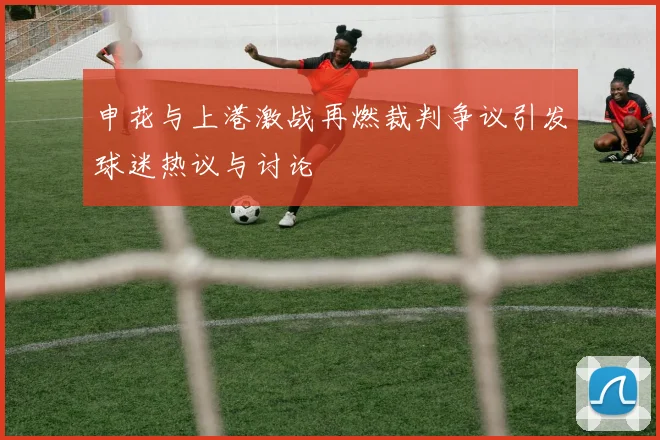 申花与上港激战再燃裁判争议引发球迷热议与讨论
