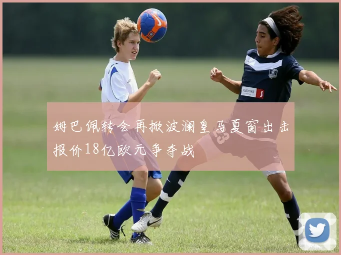 姆巴佩转会再掀波澜皇马夏窗出击报价18亿欧元争夺战
